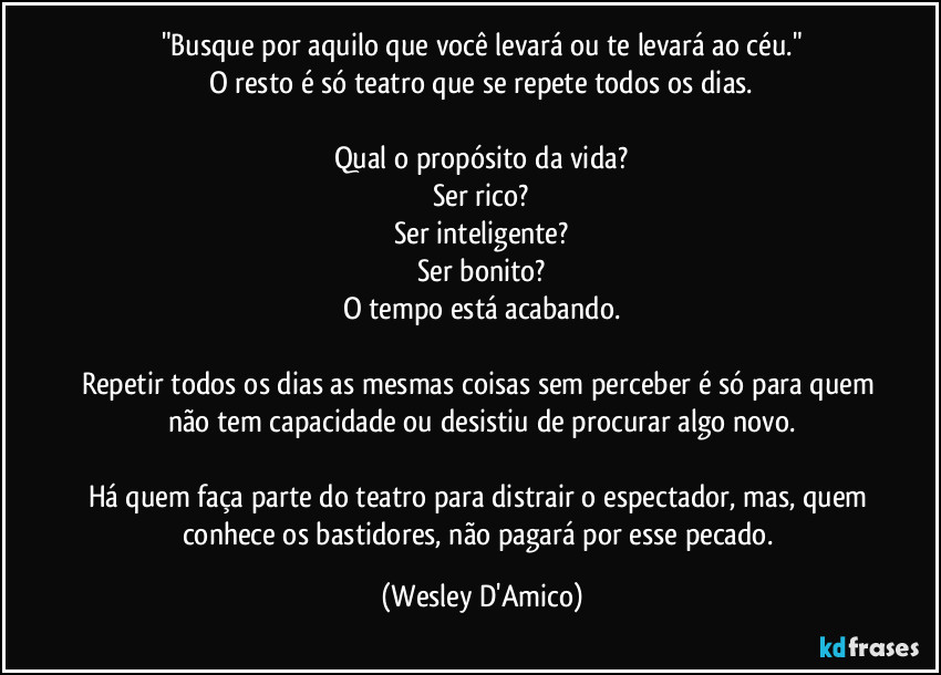 "Busque por aquilo que você levará ou te levará ao céu."
O resto é só teatro que se repete todos os dias.

Qual o propósito da vida?
Ser rico?
Ser inteligente?
Ser bonito?
O tempo está acabando.

Repetir todos os dias as mesmas coisas sem perceber é só para quem não tem capacidade ou desistiu de procurar algo novo.

Há quem faça parte do teatro para distrair o espectador, mas, quem conhece os bastidores, não pagará por esse pecado. (Wesley D'Amico)