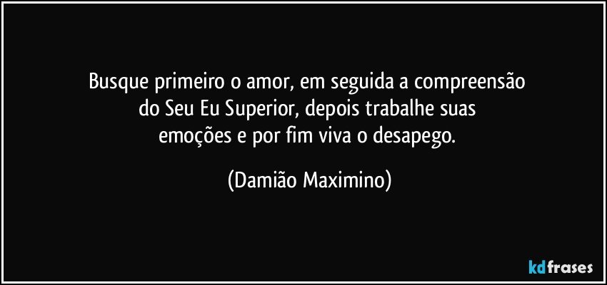 Busque primeiro o amor, em seguida a compreensão 
do Seu Eu Superior, depois trabalhe suas 
emoções e por fim viva o desapego. (Damião Maximino)