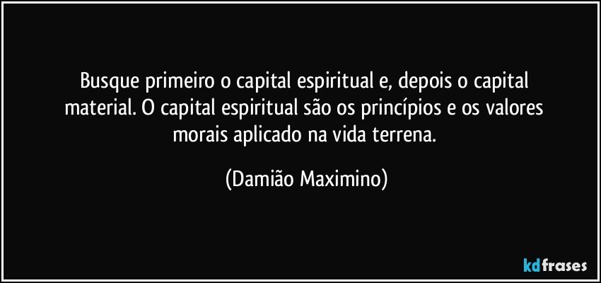 Busque primeiro o capital espiritual e, depois o capital 
material. O capital espiritual são os princípios e os valores 
morais aplicado na vida terrena. (Damião Maximino)