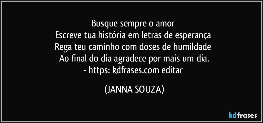 Busque sempre o amor 
Escreve tua história em letras de esperança 
Rega teu caminho com doses de humildade 
Ao final do dia agradece por mais um dia.
- https://kdfrases.com/editar (JANNA SOUZA)