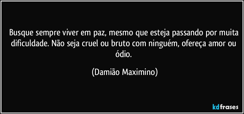 Busque sempre viver em paz, mesmo que esteja passando por muita dificuldade. Não seja cruel ou bruto com ninguém, ofereça amor ou ódio. (Damião Maximino)