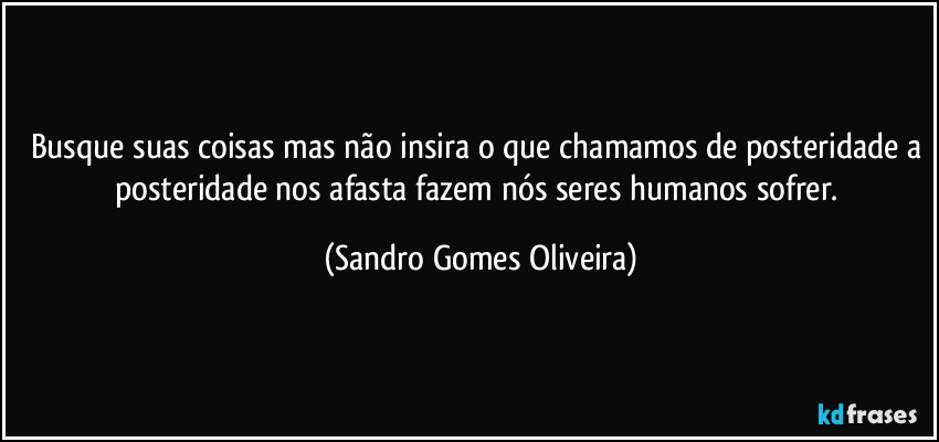 Busque suas coisas mas não insira o que chamamos de posteridade a posteridade nos afasta fazem nós seres humanos sofrer. (Sandro Gomes Oliveira)