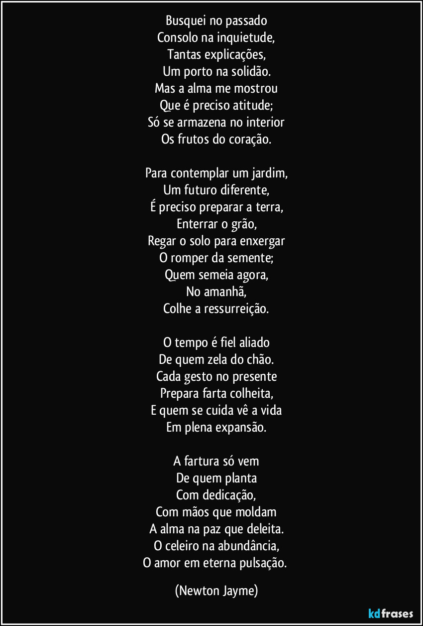 Busquei no passado
Consolo na inquietude,
Tantas explicações,
Um porto na solidão.
Mas a alma me mostrou
Que é preciso atitude;
Só se armazena no interior
Os frutos do coração.

Para contemplar um jardim,
Um futuro diferente,
É preciso preparar a terra,
Enterrar o grão,
Regar o solo para enxergar
O romper da semente;
Quem semeia agora,
No amanhã,
Colhe a ressurreição.

O tempo é fiel aliado
De quem zela do chão.
Cada gesto no presente
Prepara farta colheita,
E quem se cuida vê a vida
Em plena expansão.

A fartura só vem
De quem planta
Com dedicação,
Com mãos que moldam
A alma na paz que deleita.
O celeiro na abundância,
O amor em eterna pulsação. (Newton Jayme)