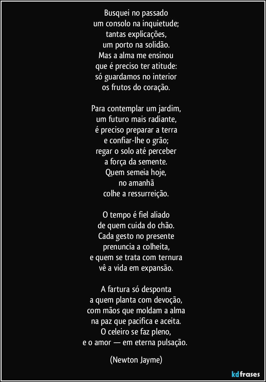 Busquei no passado
um consolo na inquietude;
tantas explicações,
um porto na solidão.
Mas a alma me ensinou
que é preciso ter atitude:
só guardamos no interior
os frutos do coração.

Para contemplar um jardim,
um futuro mais radiante,
é preciso preparar a terra
e confiar-lhe o grão;
regar o solo até perceber
a força da semente.
Quem semeia hoje,
no amanhã
colhe a ressurreição.

O tempo é fiel aliado
de quem cuida do chão.
Cada gesto no presente
prenuncia a colheita,
e quem se trata com ternura
vê a vida em expansão.

A fartura só desponta
a quem planta com devoção,
com mãos que moldam a alma
na paz que pacifica e aceita.
O celeiro se faz pleno,
e o amor — em eterna pulsação. (Newton Jayme)