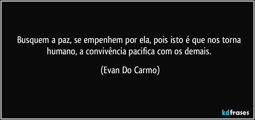 Busquem a paz, se empenhem por ela, pois isto é que nos torna humano, a convivência pacifica com os demais. (Evan Do Carmo)