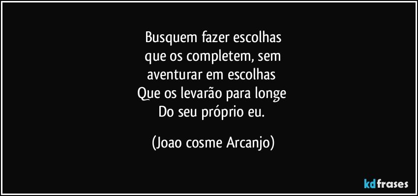 Busquem fazer escolhas
 que os completem, sem 
aventurar em escolhas 
Que os levarão para longe 
Do seu próprio eu. (Joao cosme Arcanjo)