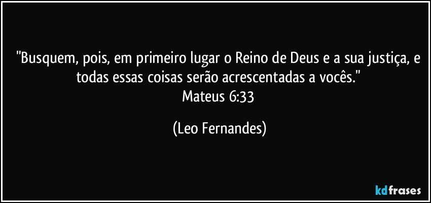 "Busquem, pois, em primeiro lugar o Reino de Deus e a sua justiça, e todas essas coisas serão acrescentadas a vocês." 
Mateus 6:33 (Leo Fernandes)