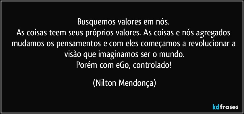 Busquemos valores em nós. 
As coisas teem seus próprios valores. As coisas e nós agregados mudamos os pensamentos e com eles começamos a revolucionar a visão que imaginamos ser o mundo.
Porém com eGo, controlado! (Nilton Mendonça)