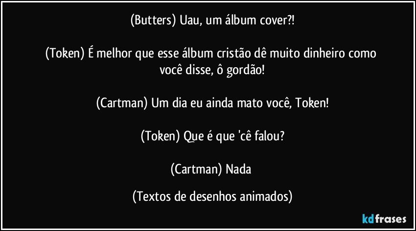 (Butters) Uau, um álbum cover?!

(Token) É melhor que esse álbum cristão dê muito dinheiro como você disse, ô gordão!

(Cartman) Um dia eu ainda mato você, Token!

(Token) Que é que 'cê falou?

(Cartman) Nada (Textos de desenhos animados)