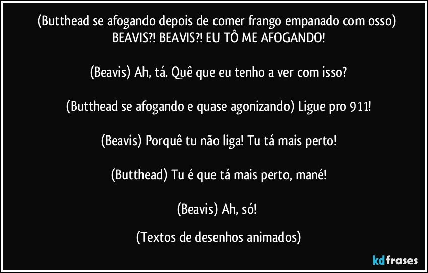 (Butthead se afogando depois de comer frango empanado com osso) BEAVIS?! BEAVIS?! EU TÔ ME AFOGANDO!

(Beavis) Ah, tá. Quê que eu tenho a ver com isso?

(Butthead se afogando e quase agonizando) Ligue pro 911!

(Beavis) Porquê tu não liga! Tu tá mais perto!

(Butthead) Tu é que tá mais perto, mané!

(Beavis) Ah, só! (Textos de desenhos animados)