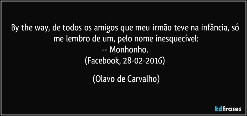 By the way, de todos os amigos que meu irmão teve na infância, só me lembro de um, pelo nome inesquecível:
-- Monhonho. 
(Facebook, 28-02-2016) (Olavo de Carvalho)