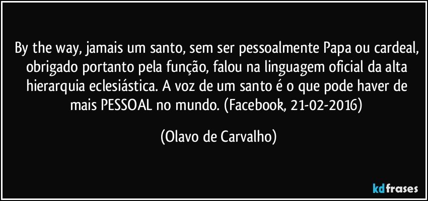 By the way, jamais um santo, sem ser pessoalmente Papa ou cardeal, obrigado portanto pela função, falou na linguagem oficial da alta hierarquia eclesiástica. A voz de um santo é o que pode haver de mais PESSOAL no mundo. (Facebook, 21-02-2016) (Olavo de Carvalho)