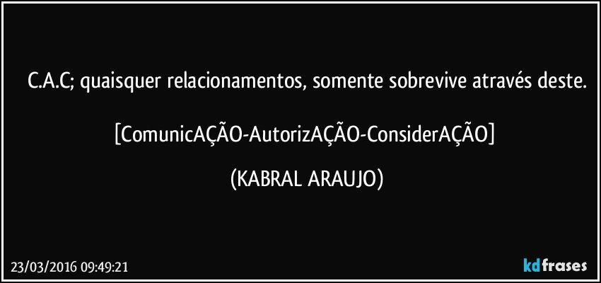 C.A.C; quaisquer relacionamentos, somente sobrevive através deste.

[ComunicAÇÃO-AutorizAÇÃO-ConsiderAÇÃO] (KABRAL ARAUJO)