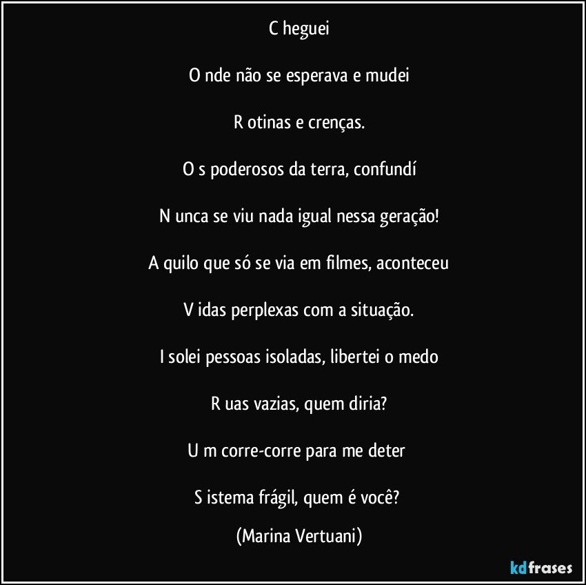 C heguei

O nde não se esperava e mudei

R otinas e crenças.

O s poderosos da terra, confundí

N unca se viu nada igual nessa geração!

A quilo que só se via em filmes, aconteceu

V idas perplexas com a situação.

I solei pessoas isoladas, libertei o medo

R uas vazias, quem diria?

U m corre-corre para me deter 
 
S istema frágil, quem é você? (Marina Vertuani)