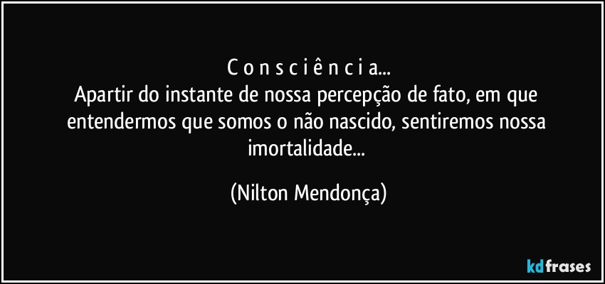 C o n s c i ê n c i a...
Apartir do instante de nossa percepção de fato, em que entendermos que somos o não nascido, sentiremos nossa imortalidade... (Nilton Mendonça)