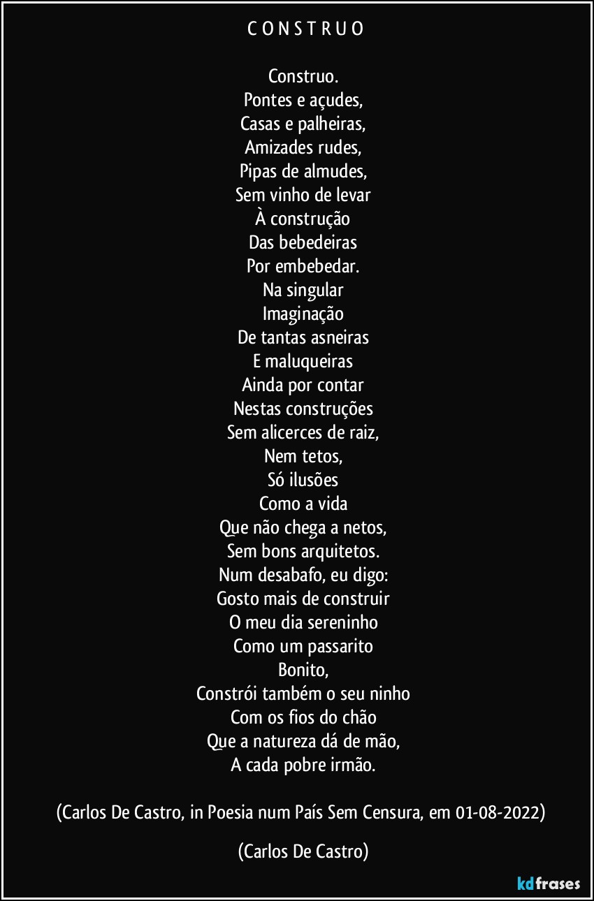 ⁠C O N S T R U O

Construo.
Pontes e açudes,
Casas e palheiras,
Amizades rudes,
Pipas de almudes,
Sem vinho de levar
À construção
Das bebedeiras
Por embebedar.
Na singular
Imaginação
De tantas asneiras
E maluqueiras
Ainda por contar
Nestas construções
Sem alicerces de raiz,
Nem tetos,
Só ilusões
Como a vida
Que não chega a netos,
Sem bons arquitetos.
Num desabafo, eu digo:
Gosto mais de construir
O meu dia sereninho
Como um passarito
Bonito,
Constrói também o seu ninho
Com os fios do chão
Que a natureza dá de mão,
A cada pobre irmão.

(Carlos De Castro, in Poesia num País Sem Censura, em 01-08-2022) (Carlos De Castro)