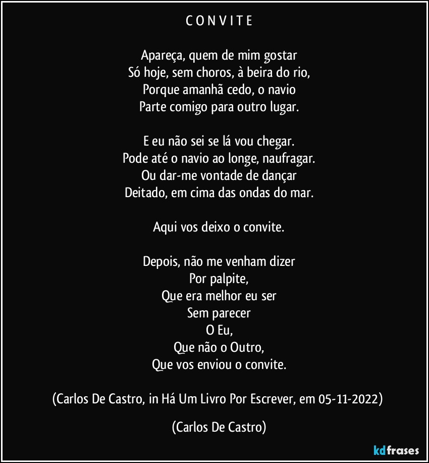 C O N V I T E

Apareça, quem de mim gostar
Só hoje, sem choros, à beira do rio,
Porque amanhã cedo, o navio
Parte comigo para outro lugar.

E eu não sei se lá vou chegar.
Pode até o navio ao longe, naufragar.
Ou dar-me vontade de dançar
Deitado, em cima das ondas do mar.

Aqui vos deixo o convite.

Depois, não me venham dizer
Por palpite,
Que era melhor eu ser
Sem parecer
O Eu,
Que não o Outro,
Que vos enviou o convite.

(Carlos De Castro, in Há Um Livro Por Escrever, em 05-11-2022) (Carlos De Castro)