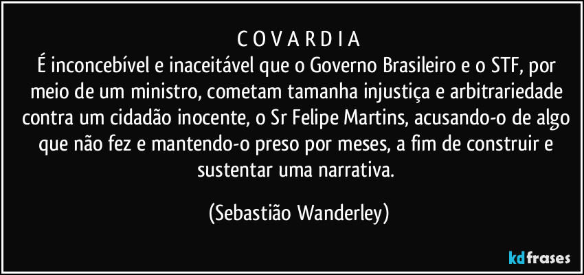 C O V A R D I A
É inconcebível e inaceitável que o Governo Brasileiro e o STF, por meio de um ministro, cometam tamanha injustiça e arbitrariedade contra um cidadão inocente, o Sr Felipe Martins, acusando-o de algo que não fez e mantendo-o preso por meses, a fim de construir e sustentar uma narrativa. (Sebastião Wanderley)