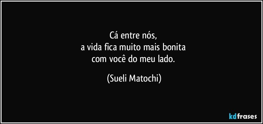 Cá entre nós, 
a vida fica muito mais bonita 
com você do meu lado. (Sueli Matochi)