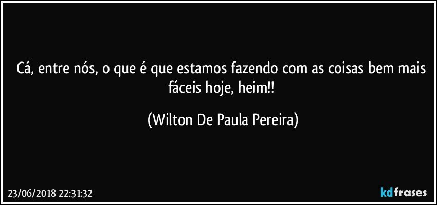Cá, entre nós, o que é que estamos fazendo com as coisas bem mais fáceis hoje, heim!! (Wilton De Paula Pereira)