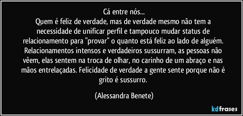 Cá entre nós...
Quem é feliz de verdade, mas de verdade mesmo não tem a necessidade de unificar perfil e tampouco mudar status de relacionamento para "provar" o quanto está feliz ao lado de alguém. Relacionamentos intensos e verdadeiros sussurram, as pessoas não vêem, elas sentem na troca de olhar, no carinho de um abraço e nas mãos entrelaçadas. Felicidade de verdade a gente sente porque não é grito é sussurro. (Alessandra Benete)