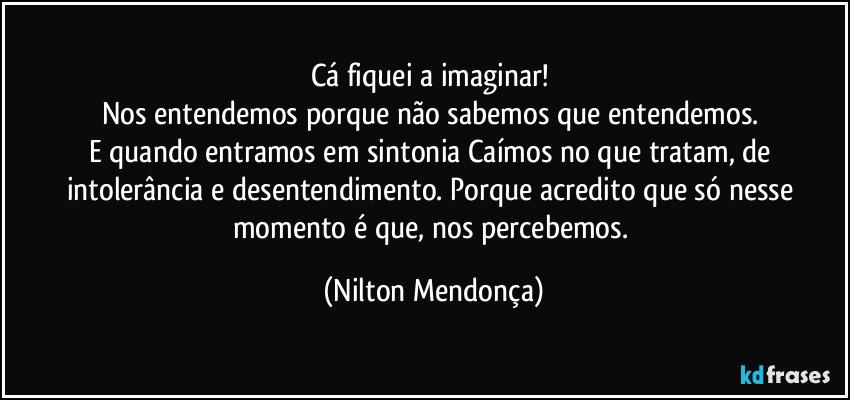 Cá fiquei a imaginar! 
Nos entendemos porque não sabemos que entendemos. 
E quando entramos em sintonia Caímos no que tratam, de intolerância e desentendimento. Porque acredito que só nesse momento é que, nos percebemos. (Nilton Mendonça)