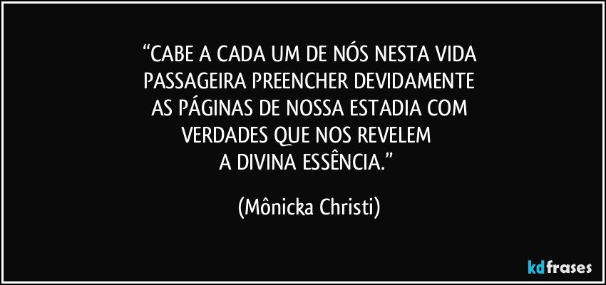 “CABE A CADA UM DE NÓS NESTA VIDA
PASSAGEIRA PREENCHER DEVIDAMENTE
AS PÁGINAS DE NOSSA ESTADIA COM
VERDADES QUE NOS REVELEM 
A DIVINA ESSÊNCIA.” (Mônicka Christi)