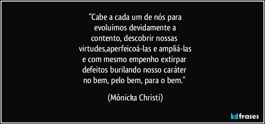 "Cabe a cada um de nós para
 evoluímos devidamente a 
contento, descobrir nossas 
virtudes,aperfeicoá-las e ampliá-las
e com mesmo empenho extirpar 
defeitos burilando nosso caráter 
no bem, pelo bem, para o bem." (Mônicka Christi)