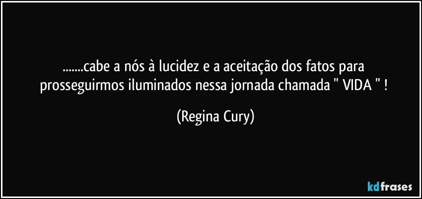 ...cabe a   nós à   lucidez  e  a aceitação dos fatos para prosseguirmos  iluminados  nessa jornada chamada  " VIDA " ! (Regina Cury)