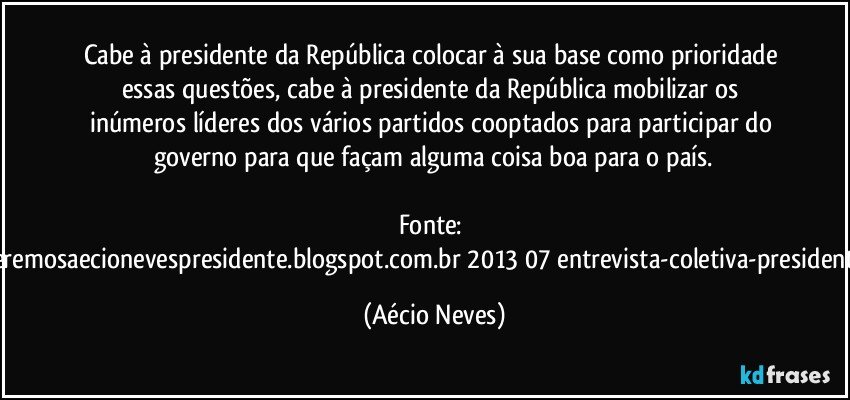 Cabe à presidente da República colocar à sua base como prioridade essas questões, cabe à presidente da República mobilizar os inúmeros líderes dos vários partidos cooptados para participar do governo para que façam alguma coisa boa para o país.

Fonte: http://www.queremosaecionevespresidente.blogspot.com.br/2013/07/entrevista-coletiva-presidente-nacional.html (Aécio Neves)