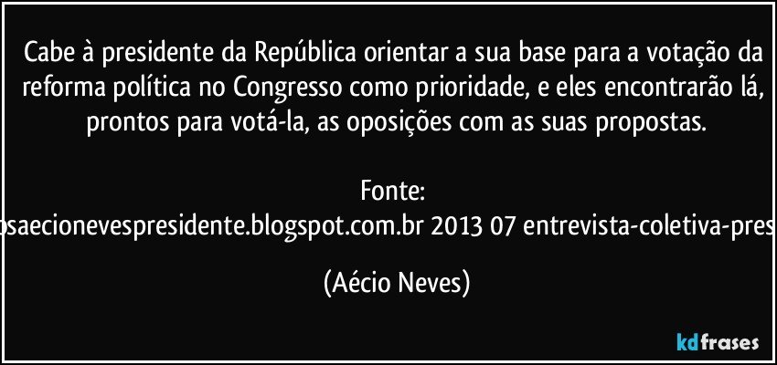 Cabe à presidente da República orientar a sua base para a votação da reforma política no Congresso como prioridade, e eles encontrarão lá, prontos para votá-la, as oposições com as suas propostas.

Fonte: http://www.queremosaecionevespresidente.blogspot.com.br/2013/07/entrevista-coletiva-presidente-nacional.html (Aécio Neves)