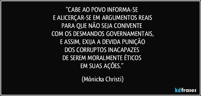 “CABE AO POVO INFORMA-SE 
E ALICERÇAR-SE EM ARGUMENTOS REAIS
PARA QUE NÃO SEJA CONIVENTE 
COM OS DESMANDOS GOVERNAMENTAIS,
E ASSIM, EXIJA A DEVIDA PUNIÇÃO
DOS CORRUPTOS INACAPAZES 
DE SEREM MORALMENTE ÉTICOS 
EM SUAS AÇÕES.” (Mônicka Christi)