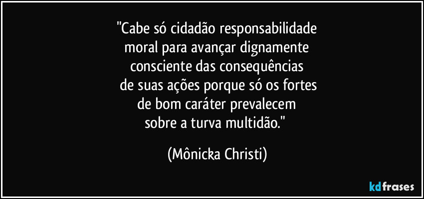 "Cabe só cidadão responsabilidade
 moral para avançar dignamente 
consciente das consequências
 de suas ações porque só os fortes
 de bom caráter prevalecem 
sobre a turva multidão." (Mônicka Christi)