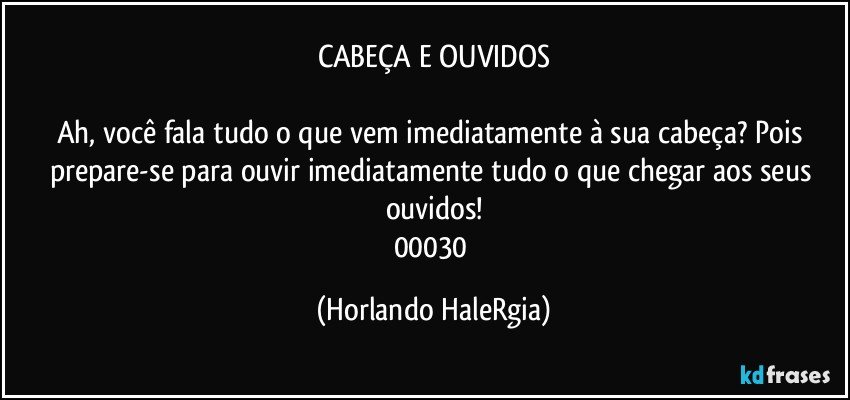 CABEÇA E OUVIDOS

Ah, você fala tudo o que vem imediatamente à sua cabeça? Pois prepare-se para ouvir imediatamente tudo o que chegar aos seus ouvidos!
00030 (Horlando HaleRgia)