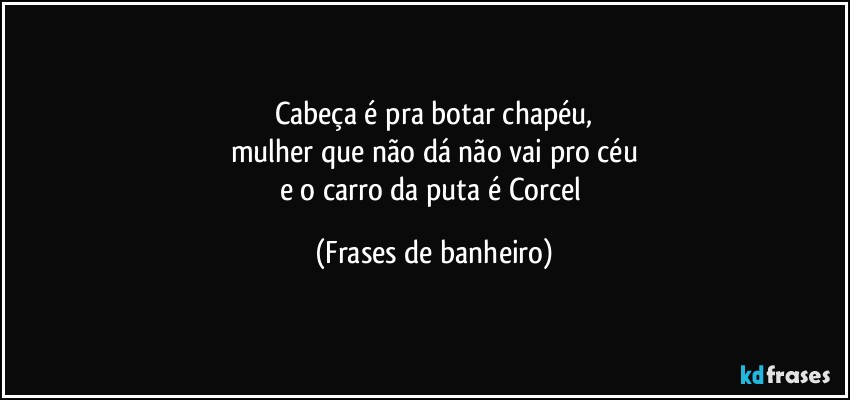 Cabeça é pra botar chapéu,
mulher que não dá não vai pro céu
e o carro da puta é Corcel (Frases de banheiro)