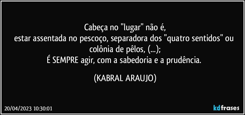 Cabeça no "lugar" não é,
estar assentada no pescoço, separadora dos "quatro sentidos" ou 
colônia de pêlos, (...);
É SEMPRE agir,  com a sabedoria e a prudência. (KABRAL ARAUJO)