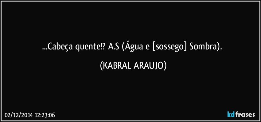 ...Cabeça quente!? A.S (Água e [sossego] Sombra). (KABRAL ARAUJO)