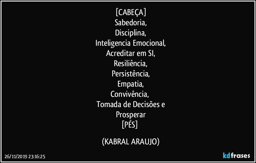 [CABEÇA]
Sabedoria,
Disciplina,
Inteligencia Emocional,
Acreditar em SI,
Resiliência,
Persistência,
Empatia,
Convivência, 
Tomada de Decisões e
Prosperar
[PÉS] (KABRAL ARAUJO)