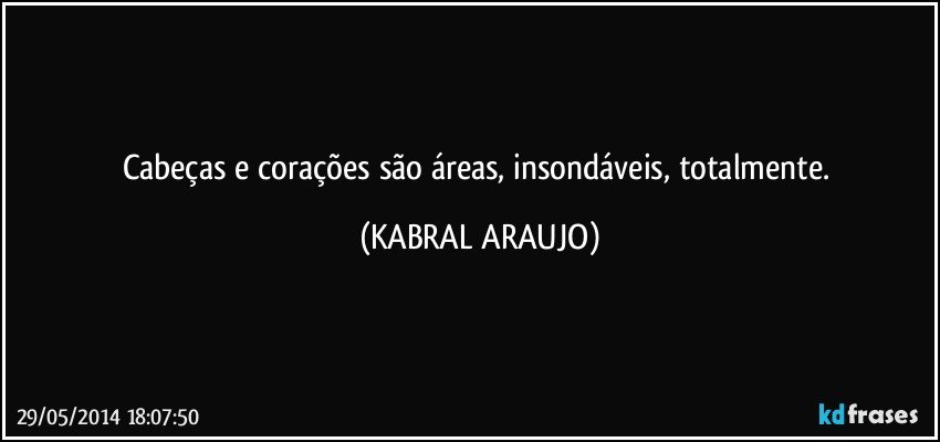 Cabeças e corações são áreas,  insondáveis, totalmente. (KABRAL ARAUJO)