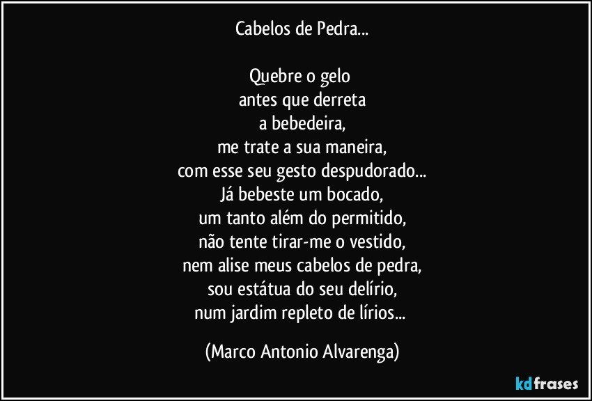 Cabelos de Pedra...

Quebre o gelo 
antes que derreta
a bebedeira,
me trate a sua maneira,
com esse seu gesto despudorado...
Já bebeste um bocado,
um tanto além do permitido,
não tente tirar-me o vestido,
nem alise meus cabelos de pedra,
sou estátua do seu delírio,
num jardim repleto de lírios... (Marco Antonio Alvarenga)