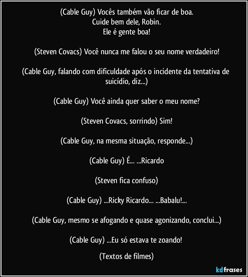 (Cable Guy) Vocês também vão ficar de boa.
Cuide bem dele, Robin.
Ele é gente boa!

(Steven Covacs) Você nunca me falou o seu nome verdadeiro!

(Cable Guy, falando com dificuldade após o incidente da tentativa de suicídio, diz...)

(Cable Guy) Você ainda quer saber o meu nome?

(Steven Covacs, sorrindo) Sim!

(Cable Guy, na mesma situação, responde...)

(Cable Guy) É... ...Ricardo

(Steven fica confuso)

(Cable Guy) ...Ricky Ricardo... ...Babalu!...

(Cable Guy, mesmo se afogando e quase agonizando, conclui...)

(Cable Guy) ...Eu só estava te zoando! (Textos de filmes)