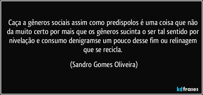 Caça a gêneros sociais assim como predispolos é uma coisa que não da muito certo por mais que os gêneros sucinta o ser tal sentido por nivelação e consumo denigramse um pouco desse fim ou relinagem que se recicla. (Sandro Gomes Oliveira)