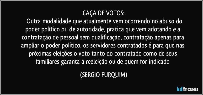 CAÇA DE VOTOS:
		Outra modalidade que atualmente vem ocorrendo no abuso do poder político ou de autoridade, pratica que vem adotando e a contratação de pessoal sem qualificação, contratação apenas para ampliar o poder político, os servidores contratados é para que nas próximas eleições o voto tanto do contratado como de seus familiares garanta a reeleição ou de quem for indicado (SERGIO FURQUIM)