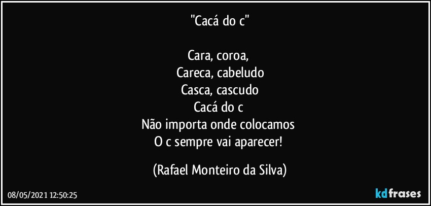 "Cacá do c"

Cara, coroa, 
Careca, cabeludo
Casca, cascudo
Cacá do c 
Não importa onde colocamos 
O c sempre vai aparecer! (Rafael Monteiro da Silva)