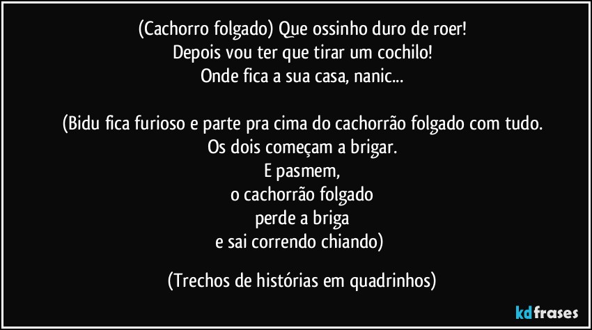 (Cachorro folgado) Que ossinho duro de roer!
Depois vou ter que tirar um cochilo!
Onde fica a sua casa, nanic...

(Bidu fica furioso e parte pra cima do cachorrão folgado com tudo.
Os dois começam a brigar.
E pasmem,
o cachorrão folgado
perde a briga
e sai correndo chiando) (Trechos de histórias em quadrinhos)