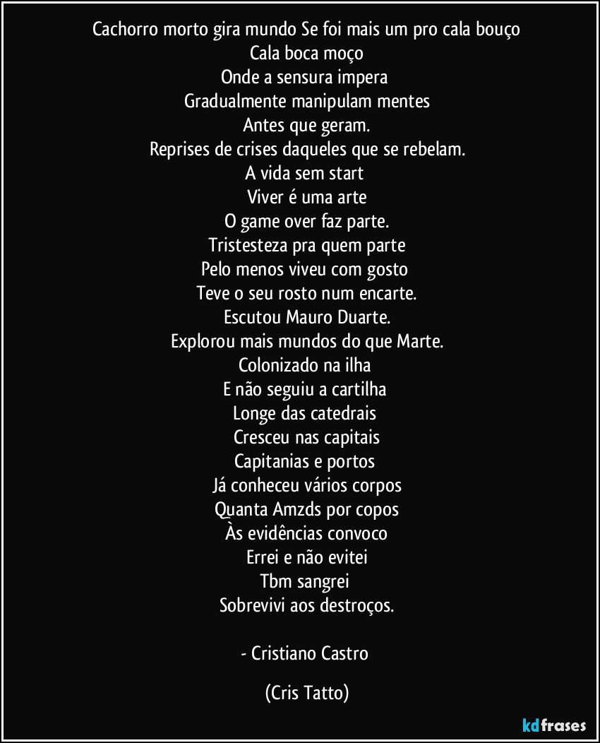 Cachorro morto gira mundo Se foi mais um pro cala bouço
Cala boca moço
Onde a sensura impera 
Gradualmente manipulam mentes
Antes que geram.
Reprises de crises daqueles que se rebelam.
A vida sem start 
Viver é uma arte
O game over faz parte.
Tristesteza pra quem parte
Pelo menos viveu com gosto 
Teve o seu rosto num encarte.
Escutou Mauro Duarte.
Explorou mais mundos do que Marte.
Colonizado na ilha 
E não seguiu a cartilha 
Longe das catedrais 
Cresceu nas capitais
Capitanias e portos 
Já conheceu vários corpos
Quanta Amzds por copos
Às evidências convoco
Errei e não evitei
Tbm sangrei 
Sobrevivi aos destroços.

- Cristiano Castro (Cris Tatto)