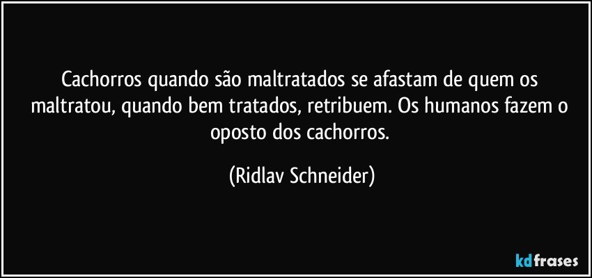 Cachorros quando são maltratados se afastam de quem os maltratou, quando bem tratados, retribuem. Os humanos fazem o oposto dos cachorros. (Ridlav Schneider)