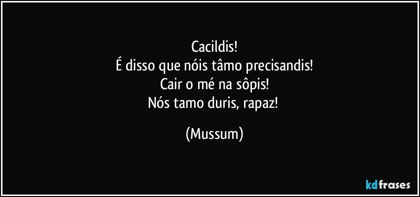 Cacildis!
É disso que nóis tâmo precisandis!
Cair o mé na sôpis!
Nós tamo duris, rapaz! (Mussum)