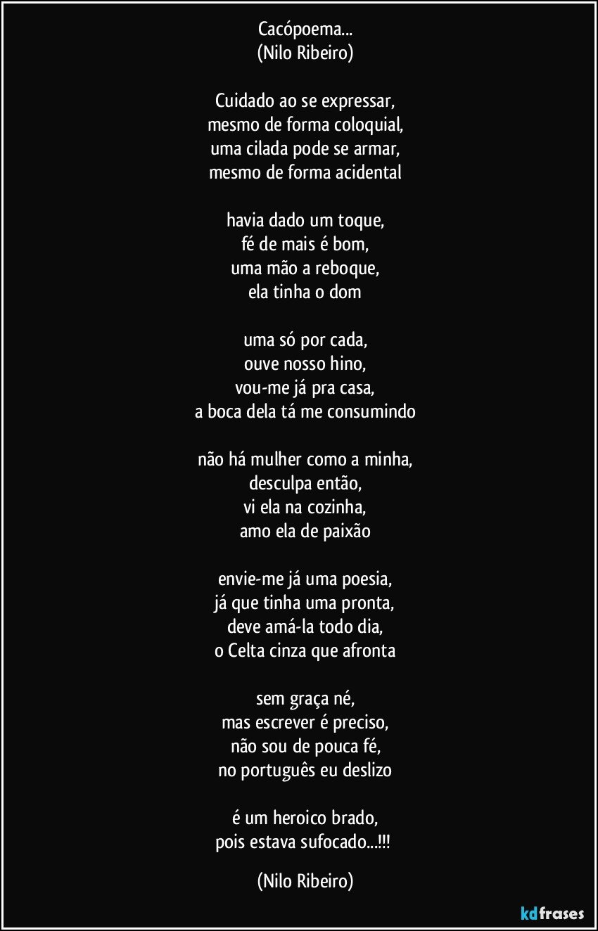 Cacópoema...
(Nilo Ribeiro)

Cuidado ao se expressar,
mesmo de forma coloquial,
uma cilada pode se armar,
mesmo de forma acidental

havia dado um toque,
fé de mais é bom,
uma mão a reboque,
ela tinha o dom

uma só por cada,
ouve nosso hino,
vou-me já pra casa,
a boca dela tá me consumindo

não há mulher como a minha,
desculpa então,
vi ela na cozinha,
amo ela de paixão

envie-me já uma poesia,
já que tinha uma pronta,
deve amá-la todo dia,
o Celta cinza que afronta

sem graça né,
mas escrever é preciso,
não sou de pouca fé,
no português eu deslizo

é um heroico brado,
pois estava sufocado...!!! (Nilo Ribeiro)