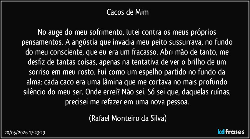Cacos de Mim

No auge do meu sofrimento, lutei contra os meus próprios pensamentos. A angústia que invadia meu peito sussurrava, no fundo do meu consciente, que eu era um fracasso. Abri mão de tanto, me desfiz de tantas coisas, apenas na tentativa de ver o brilho de um sorriso em meu rosto. Fui como um espelho partido no fundo da alma: cada caco era uma lâmina que me cortava no mais profundo silêncio do meu ser. Onde errei? Não sei. Só sei que, daquelas ruínas, precisei me refazer em uma nova pessoa. (Rafael Monteiro da Silva)